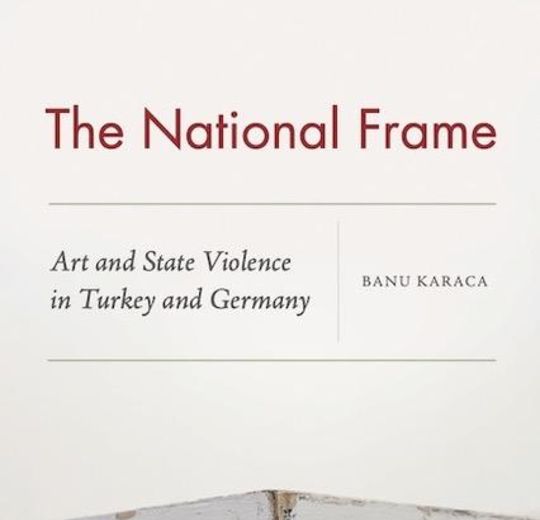 Banu Karaca, The National Frame: Art and State Violence in Turkey and Germany (New York: Fordham University Press, 2021).